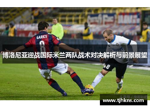 博洛尼亚迎战国际米兰两队战术对决解析与前景展望