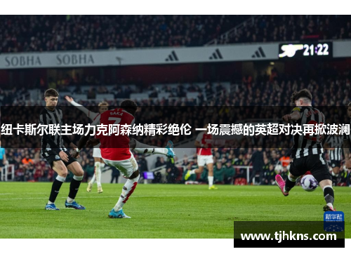 纽卡斯尔联主场力克阿森纳精彩绝伦 一场震撼的英超对决再掀波澜