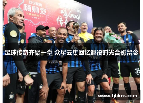 足球传奇齐聚一堂 众星云集回忆退役时光合影留念