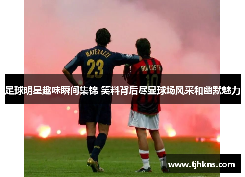 足球明星趣味瞬间集锦 笑料背后尽显球场风采和幽默魅力