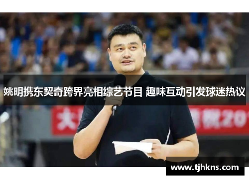 姚明携东契奇跨界亮相综艺节目 趣味互动引发球迷热议