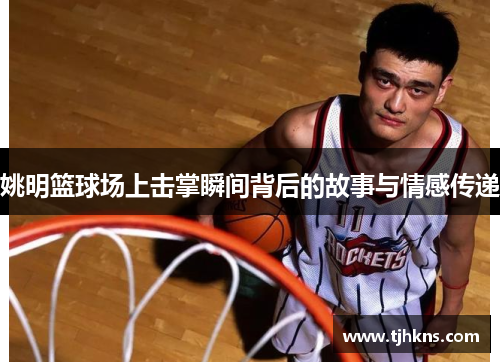 姚明篮球场上击掌瞬间背后的故事与情感传递