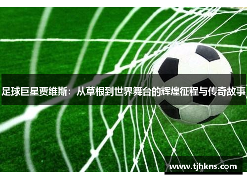 足球巨星贾维斯：从草根到世界舞台的辉煌征程与传奇故事