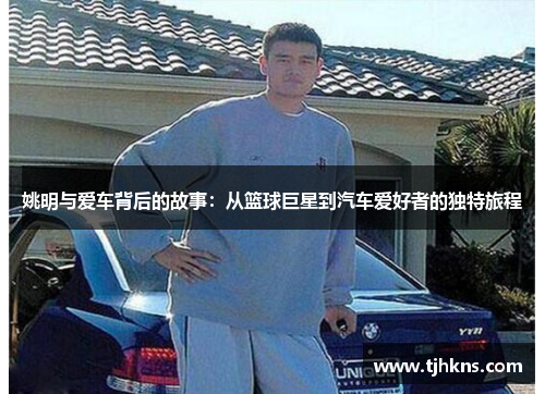 姚明与爱车背后的故事：从篮球巨星到汽车爱好者的独特旅程
