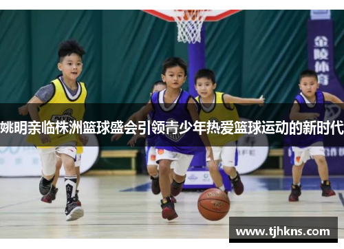 姚明亲临株洲篮球盛会引领青少年热爱篮球运动的新时代