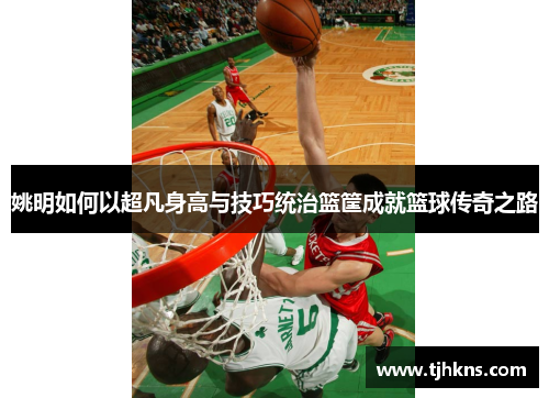 姚明如何以超凡身高与技巧统治篮筐成就篮球传奇之路