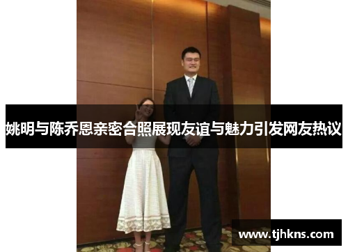 姚明与陈乔恩亲密合照展现友谊与魅力引发网友热议