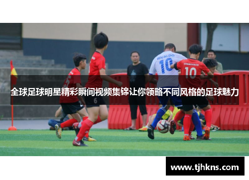 全球足球明星精彩瞬间视频集锦让你领略不同风格的足球魅力