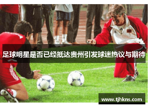 足球明星是否已经抵达贵州引发球迷热议与期待
