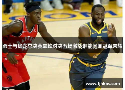 勇士与猛龙总决赛巅峰对决五场激战谁能问鼎冠军荣耀